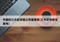 中国的三大区块链公司是哪些[三大区块链交易所]