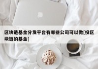 区块链基金分发平台有哪些公司可以做[投区块链的基金]