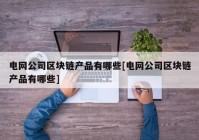 电网公司区块链产品有哪些[电网公司区块链产品有哪些]